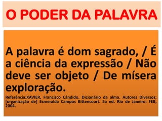 O PODER DA PALAVRA
A palavra é dom sagrado, / É
a ciência da expressão / Não
deve ser objeto / De mísera
exploração.
Referência:XAVIER, Francisco Cândido. Dicionário da alma. Autores Diversos;
[organização de] Esmeralda Campos Bittencourt. 5a ed. Rio de Janeiro: FEB,
2004.
 