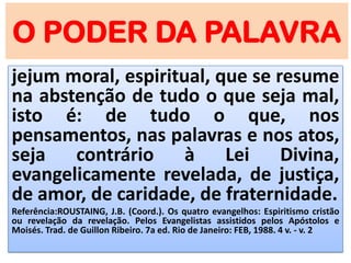O PODER DA PALAVRA
jejum moral, espiritual, que se resume
na abstenção de tudo o que seja mal,
isto é: de tudo o que, nos
pensamentos, nas palavras e nos atos,
seja contrário à Lei Divina,
evangelicamente revelada, de justiça,
de amor, de caridade, de fraternidade.
Referência:ROUSTAING, J.B. (Coord.). Os quatro evangelhos: Espiritismo cristão
ou revelação da revelação. Pelos Evangelistas assistidos pelos Apóstolos e
Moisés. Trad. de Guillon Ribeiro. 7a ed. Rio de Janeiro: FEB, 1988. 4 v. - v. 2
 