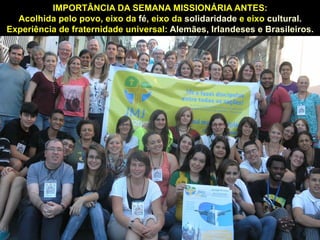 IMPORTÂNCIA DA SEMANA MISSIONÁRIA ANTES:
Acolhida pelo povo, eixo da católico solidaridade e eixo cultural.
4- O JMJ – maior evento fé, eixo da mundial – abre portas
Experiência de fraternidade universal: Alemães, Irlandeses e Brasileiros.

que podemos aproveitar para avançar

12

 