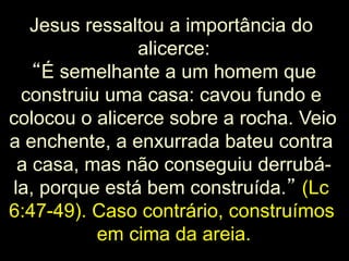 Jesus ressaltou a importância do
alicerce:
“É semelhante a um homem que
construiu uma casa: cavou fundo e
colocou o alicerce sobre a rocha. Veio
a enchente, a enxurrada bateu contra
a casa, mas não conseguiu derrubála, porque está bem construída.” (Lc
6:47-49). Caso contrário, construímos
em cima da areia.
23

 