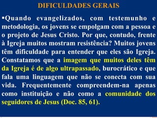 DIFICULDADES GERAIS
§ Q uando evangelizados, com testemunho e
Dificuldades
metodologia, os jovens se empolgam com a pessoa e
o projeto de Jesus Cristo. Por que, contudo, frente
à Igreja muitos mostram resistência? Muitos jovens
têm dificuldade para entender que eles são Igreja.
Constatamos que a imagem que muitos deles têm
da Igreja é de algo ultrapassado, burocrático e que
fala uma linguagem que não se conecta com sua
vida. Frequentemente compreendem-na apenas
como instituição e não como a comunidade dos
seguidores de Jesus (Doc. 85, 61).
26

 