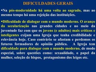 DIFICULDADES GERAIS
§ Na Dificuldades
pós-modernidade há uma volta ao sagrado, mas ao
mesmo tempo há uma rejeição das instituições.
§ Dificuldade de dialogar com o mundo moderno. O avanço
da secularização nas grandes cidades e no meio da
juventude faz com que os jovens (e adultos) mais críticos e
inteligentes exijam uma Igreja que tenha credibilidade e
relevância hoje. Caso contrário se afastam e perdemos os
futuros formadores de opinião pública. A Igreja tem
dificuldade para dialogar com o mundo moderno, de modo
especial, sobre questões como: sexualidade, o papel da
mulher, seleção de bispos, protagonismo dos leigos etc.
27

 