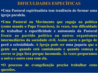 DIFICULDADES ESPECÍFICAS
§ Uma Pastoral espiritualista tem tendência de formar uma
Dificuldades
igreja paralela.
§ Uma Pastoral ou Movimento que engaja na política
(como manda o Papa Francisco), às vezes, tem dificuldade
de trabalhar a especificidade e autonomia da Pastoral
frente ao partido político ou outros organismos
intermediários da sociedade civil. Assim corre o perigo de
perd a eclesialidade. A Igreja pode ser uma jaqueta que a
gente usa quando está caminhando e quando começa a
correr se joga fora porque incomoda. Às vezes preparamos
a noiva e outro casa com ela.
28
§ O processo de evangelização precisa trabalhar estas
questões.

 