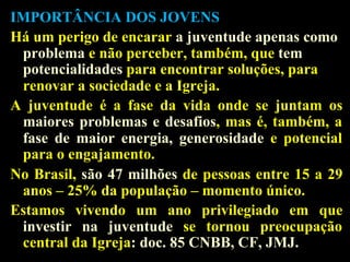 IMPORTÂNCIA DOS JOVENS
Há um perigo de encarar a juventude apenas como
problema e não perceber, também, que tem
potencialidades para encontrar soluções, para
renovar a sociedade e a Igreja.
A juventude é a fase da vida onde se juntam os
maiores problemas e desafios, mas é, também, a
fase de maior energia, generosidade e potencial
para o engajamento.
No Brasil, são 47 milhões de pessoas entre 15 a 29
anos – 25% da população – momento único.
Estamos vivendo um ano privilegiado em que
investir na juventude se tornou preocupação
central da Igreja: doc. 85 CNBB, CF, JMJ.

 