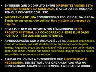 §  ENTENDER QUE O CONFLITO ENTRE DIFERENTES VISÕES ESTÁ
TAMBÉM PRESENTE NA SOCIEDADE. É ALGO DO SER HUMANO.
TEM QUE CONVIVER COM ISSO.
§  IMPORTÂNCIA DE UMA COMPREENSÃO TEOLOGICAL DA IGREJA.
É mais do que um partido político. Há o mistério da presença do
Espírito.
§  NEM A PJ E NEM OS MOVIMENTOS TÊM MONÓPOLIO DO
PROJETO PASTORAL. HÁ CONCORRÊNCIA. ESTE É UM DADO
POSITIVO – TÊM QUE SER COMPETENTES.
§  A PREOCUPAÇÃO COM A UNIDADE É JUSTA. Qualquer organização,
como dizia Jesus, que está dividida vai ser facilmente vencida pelo
inimigo. A questão é que tipo de unidade? Não precisa ser uniformidade.
Joao XXIII dizia: Unidade nas coisas essenciais, divergência nas coisas
secundárias e sobre tudo a caridade.
§  AJUDAR OS JOVENS A ENTENDEREM QUE A INSTITUIÇÃO É
NECESSÁRIA. SEM ESTRUTURAS ORGANIZATIVAS NÃO HÁ
CONTINUIDADE ATRAVÉS DOS TEMPOS. A MENSAGEM MORRE.
-

 