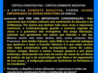 CRÍTICA CONSTRUTIVA / CRÍTICA SOMENTE NEGATIVA
§  A C R Í T I C A S O M E N T E N E G AT I VA , P O R É M , A C A B A
EMPURRANDO OS JOVENS PARA FORA DA IGREJA.
Leonardo Boff TEM UMA IMPORTANTE CONSIDERAÇÃO: “Não
queremos que cristãos cultivem este sentimento de descaso e de
indiferença. Por piores que tenham sido seus erros e equívocos
históricos, a instituição-Igreja guarda a memória sagrada de
Jesus e a gramática dos evangelhos. Ela prega libertação,
sabendo que geralmente são outros que libertam e não ela.
Mesmo assim vale estar dentro dela, como estavam São
Francisco, dom Helder Câmara, João XXIII e os notáveis teólogos
que ajudaram a fazer o Concílio Vaticano II e que antes haviam
sido todos condenados pela ex-inquisição, como De Lubac,
Chenu, Congar, Rahner e outros. Cumpre ajuda-la a sair deste
embaraço, alimentando-nos mais do sonho de Jesus de um Reino
de justiça, de paz e de reconciliação com Deus e do seguimento
de sua causa... A indignação pode cair facilmente no farisaísmo e
no moralismo.”
§  Portanto, o desafio é como alimentar a esperança e evitar um
negativismo paralisante frente a Instituição da Igreja?

 