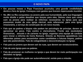 O NOVO PAPA
§  Em poucos meses o Papa Francisco acumulou uma grande credibilidade
dentro e fora da Igreja. Começou com gestos que tiveram repercussão mundial.
§  Na JMJ no Rio conquistou os jovens pela sua humanidade, pela sua linguagem
muito direita e pelos desafios que lançou para eles. Deixou claro que conta
com os jovens para realizar as reformas necessárias na Igreja para que
possamos mudar de uma igreja clerical, auto referencial, para uma Igreja
missionária, a serviço da construção de um novo mundo.
§  Fala que os padres e bispos não podem ter psicologia de príncipe, devem se
aproximar ao povo. Fala contra o clericalismo. Frente aos escândalos
financeiros, sexuais e de carisma na igreja, organiza uma equipe de cardiais
para iniciar a reforma da Cúria Romana. Orienta os Núncios apostólicos nos
diferentes países para encaminhar como candidatos a futuros bispos, padres
que são pastoralistas. Fala de colegialidade e descentralização na Igreja.
§  Fala para os jovens que devem sair às ruas, que devem ser revolucionários.
§  Fala de uma Igreja para os pobres.
§  Fala de promover as mulheres na Igreja e que devem ter mais participação nas
decisões na Igreja.
§  Fala que a Igreja não pode ser autorreferencial; existe para a missão.

 