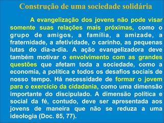 Construção de uma sociedade solidária
A evangelização dos jovens não pode visar
somente suas relações mais próximas, como o
grupo de amigos, a família, a amizade, a
fraternidade, a afetividade, o carinho, as pequenas
lutas do dia-a-dia. A ação evangelizadora deve
também motivar o envolvimento com as grandes
questões que afetam toda a sociedade, como a
economia, a política e todos os desafios sociais de
nosso tempo. Há necessidade de formar o jovem
para o exercício da cidadania, como uma dimensão
importante do discipulado. A dimensão política e
social da fé, contudo, deve ser apresentada aos
jovens de maneira que não se reduza a 52
uma
ideologia (Doc. 85, 77).

 