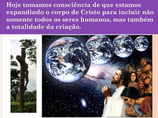 Hoje tomamos consciência de que estamos
expandindo o corpo de Cristo para incluir não
somente todos os seres humanos, mas também
a totalidade da criação.

 