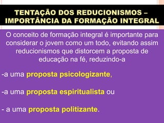 TENTAÇÃO DOS REDUCIONISMOS –
IMPORTÂNCIA DA FORMAÇÃO INTEGRAL
O conceito de formação integral é importante para
considerar o jovem como um todo, evitando assim
reducionismos que distorcem a proposta de
educação na fé, reduzindo-a

- a uma proposta psicologizante,
- a uma proposta espiritualista ou
- a uma proposta politizante.

 