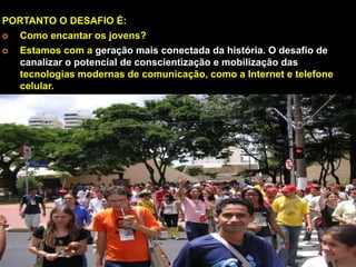 PORTANTO O DESAFIO É:
¢ 
Como encantar os jovens?
¢ 
Estamos com a geração mais conectada da história. O desafio de
canalizar o potencial de conscientização e mobilização das
tecnologias modernas de comunicação, como a Internet e telefone
celular.

 