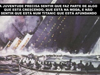 A JUVENTUDE PRECISA SENTIR QUE FAZ PARTE DE ALGO
QUE ESTÁ CRESCENDO, QUE ESTÁ NA MODA, E NÃO
SENTIR QUE ESTÁ NUM TITANIC QUE ESTÁ AFUNDANDO

 