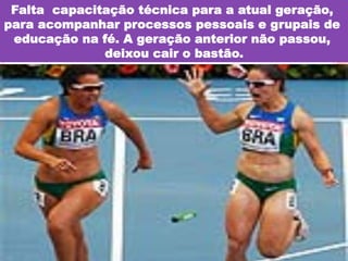 Falta capacitação técnica para a atual geração,
para acompanhar processos pessoais e grupais de
educação na fé. A geração anterior não passou,
deixou cair o bastão.

 