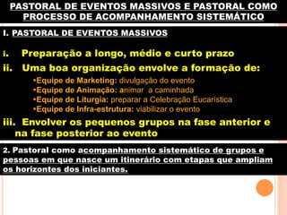 PASTORAL DE EVENTOS MASSIVOS E PASTORAL COMO
PROCESSO DE ACOMPANHAMENTO SISTEMÁTICO
I.  PASTORAL DE EVENTOS MASSIVOS
i.

Preparação a longo, médio e curto prazo

ii. Uma boa organização envolve a formação de:
• Equipe de Marketing: divulgação do evento
• Equipe de Animação: animar a caminhada
• Equipe de Liturgia: preparar a Celebração Eucarística
• Equipe de Infra-estrutura: viabilizar o evento
TRABAJO DE EQUIPO

iii. Envolver os pequenos grupos na fase anterior e
na fase posterior ao evento
2. Pastoral como acompanhamento sistemático de grupos e

pessoas em que nasce um itinerário com etapas que ampliam
os horizontes dos iniciantes.

 