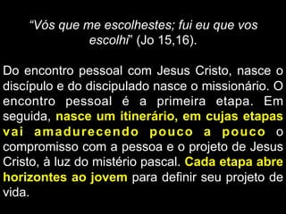 “Vós que me escolhestes; fui eu que vos
escolhi” (Jo 15,16).
Do encontro pessoal com Jesus Cristo, nasce o
discípulo e do discipulado nasce o missionário. O
encontro pessoal é a primeira etapa. Em
seguida, nasce um itinerário, em cujas etapas
vai amadurecendo pouco a pouco o
compromisso com a pessoa e o projeto de Jesus
Cristo, à luz do mistério pascal. Cada etapa abre
horizontes ao jovem para definir seu projeto de
vida.

 