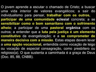 O jovem aprende a escutar o chamado de Cristo; a buscar
uma vida interior de valores evangélicos; a sair do
individualismo para pensar, trabalhar com os outros,; a
participar de uma comunidade eclesial concreta; a se
sensibilizar como o bom samaritano com o sofrimento
alheio; a participar de uma pastoral orgânica com os
outros; a entender que a luta pela justiça é um elemento
constitutivo da evangelização; e a se comprometer de
maneira decisiva com a missão. Estas etapas devem levar
a uma opção vocacional, entendida como vocação de leigo
ou vocação de especial consagração, como presbítero ou
religioso(a). O que sustenta a caminhada é a graça de Deus
(Doc. 85, 88, CNBB).

 