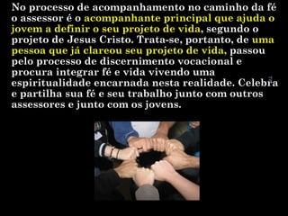 78

No processo de acompanhamento no caminho da fé
o assessor é o acompanhante principal que ajuda o
jovem a definir o seu projeto de vida, segundo o
projeto de Jesus Cristo. Trata-se, portanto, de uma
pessoa que já clareou seu projeto de vida, passou
pelo processo de discernimento vocacional e
procura integrar fé e vida vivendo uma
espiritualidade encarnada nesta realidade. Celebra
e partilha sua fé e seu trabalho junto com outros
assessores e junto com os jovens.

 