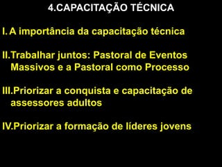 4. CAPACITAÇÃO TÉCNICA
I.  A importância da capacitação técnica
II. Trabalhar juntos: Pastoral de Eventos
Massivos e a Pastoral como Processo
III. Priorizar a conquista e capacitação de
assessores adultos
IV. Priorizar a formação de líderes jovens

 