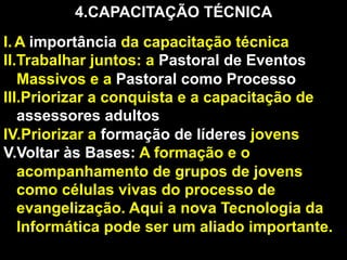 4. CAPACITAÇÃO TÉCNICA
I.  A importância da capacitação técnica
II. Trabalhar juntos: a Pastoral de Eventos
Massivos e a Pastoral como Processo
III. Priorizar a conquista e a capacitação de
assessores adultos
IV. Priorizar a formação de líderes jovens
V. Voltar às Bases: A formação e o
acompanhamento de grupos de jovens
como células vivas do processo de
evangelização. Aqui a nova Tecnologia da
Informática pode ser um aliado importante.

 