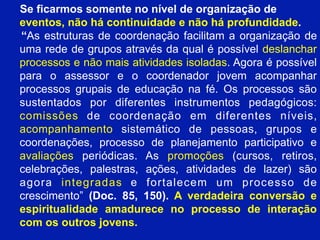 Se ficarmos somente no nível de organização de
eventos, não há continuidade e não há profundidade.
“As estruturas de coordenação facilitam a organização de
uma rede de grupos através da qual é possível deslanchar
processos e não mais atividades isoladas. Agora é possível
para o assessor e o coordenador jovem acompanhar
processos grupais de educação na fé. Os processos são
sustentados por diferentes instrumentos pedagógicos:
comissões de coordenação em diferentes níveis,
acompanhamento sistemático de pessoas, grupos e
coordenações, processo de planejamento participativo e
avaliações periódicas. As promoções (cursos, retiros,
celebrações, palestras, ações, atividades de lazer) são
agora integradas e fortalecem um processo de
crescimento” (Doc. 85, 150). A verdadeira conversão e
85
espiritualidade amadurece no processo de interação
com os outros jovens.

 