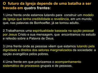 O futuro da Igreja depende de uma batalha a ser
travada em quatro frentes:
1. Uma frente onde estamos lutando para construir um modelo
5.
Missão Universal: (ad gentes)
de Igreja que tenha credibilidade e revelância, em um mundo
que, nas palavras de Bonhoeffer, já se tornou adulto.
2. Trabalhamos uma espiritualidade baseada na opção pessoal
por Jesus Cristo e sua mensagem, que encontramos no estudo
e refexão sobre a Palavra de Deus.
3. Uma frente onde as pessoas vêem que estamos lutando pela
dignidade e direitos dos setores marginalizados da sociedade: a
opção evangélica pelos pobres.
4. Uma frente em que priorizamos o acompanhamento
sistemático de processos grupais e de pessoas.

 