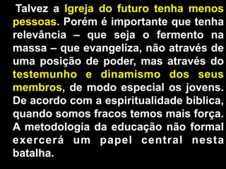 Talvez a Igreja do futuro tenha menos
pessoas. Porém é importante que tenha
relevância – que seja o fermento na
massa – que evangeliza, não através de
uma posição de poder, mas através do
testemunho e dinamismo dos seus
membros, de modo especial os jovens.
De acordo com a espiritualidade bíblica,
quando somos fracos temos mais força.
A metodologia da educação não formal
exercerá um papel central nesta
batalha.
-

 