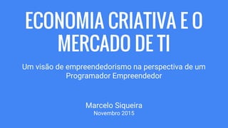 ECONOMIA CRIATIVA E O
MERCADO DE TI
Um visão de empreendedorismo na perspectiva de um
Programador Empreendedor
Marcelo Siqueira
Novembro 2015
 