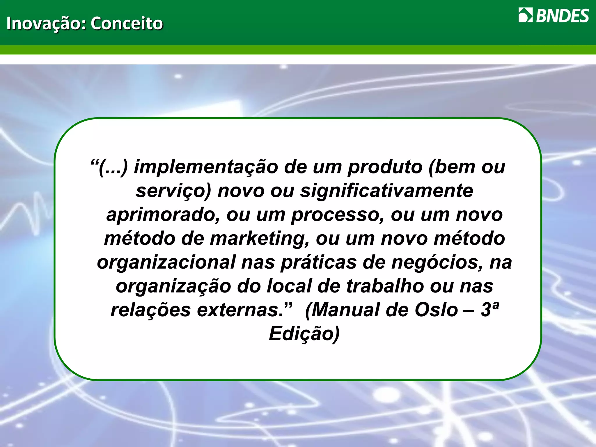 Inovação: Conceito
“(...) implementação de um produto (bem ou
serviço) novo ou significativamente
aprimorado, ou um processo, ou um novo
método de marketing, ou um novo método
organizacional nas práticas de negócios, na
organização do local de trabalho ou nas
relações externas.” (Manual de Oslo – 3ª
Edição)
 