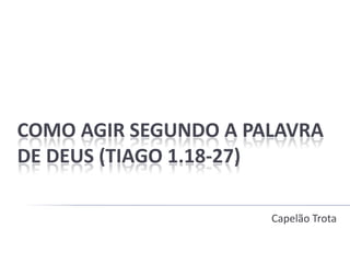 COMO AGIR SEGUNDO A PALAVRA
DE DEUS (TIAGO 1.18-27)
Capelão Trota
 