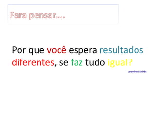 Por que você espera resultados
diferentes, se faz tudo igual?
provérbio chinês
 