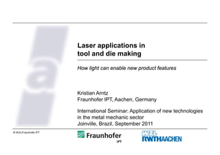 Laser applications in
                       tool and die making

                       How light can enable new product features



                       Kristian Arntz
                       Fraunhofer IPT, Aachen, Germany

                       International Seminar: Application of new technologies
                       in the metal mechanic sector
                       Joinville, Brazil, September 2011
© WZL/Fraunhofer IPT
 