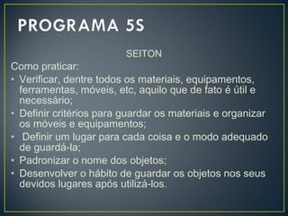 SEITON
Como praticar:
• Verificar, dentre todos os materiais, equipamentos,
ferramentas, móveis, etc, aquilo que de fato é útil e
necessário;
• Definir critérios para guardar os materiais e organizar
os móveis e equipamentos;
• Definir um lugar para cada coisa e o modo adequado
de guardá-la;
• Padronizar o nome dos objetos;
• Desenvolver o hábito de guardar os objetos nos seus
devidos lugares após utilizá-los.
 
