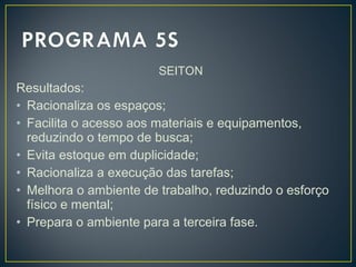 SEITON
Resultados:
• Racionaliza os espaços;
• Facilita o acesso aos materiais e equipamentos,
reduzindo o tempo de busca;
• Evita estoque em duplicidade;
• Racionaliza a execução das tarefas;
• Melhora o ambiente de trabalho, reduzindo o esforço
físico e mental;
• Prepara o ambiente para a terceira fase.
 