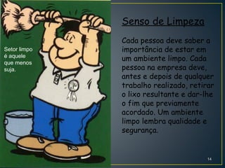 Senso de Limpeza
Cada pessoa deve saber a
importância de estar em
um ambiente limpo. Cada
pessoa na empresa deve,
antes e depois de qualquer
trabalho realizado, retirar
o lixo resultante e dar-lhe
o fim que previamente
acordado. Um ambiente
limpo lembra qualidade e
segurança.
Setor limpo
é aquele
que menos
suja.
14
 