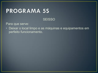 SEISSO
Para que serve:
• Deixar o local limpo e as máquinas e equipamentos em
perfeito funcionamento.
 