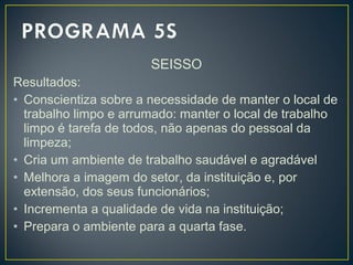 SEISSO
Resultados:
• Conscientiza sobre a necessidade de manter o local de
trabalho limpo e arrumado: manter o local de trabalho
limpo é tarefa de todos, não apenas do pessoal da
limpeza;
• Cria um ambiente de trabalho saudável e agradável
• Melhora a imagem do setor, da instituição e, por
extensão, dos seus funcionários;
• Incrementa a qualidade de vida na instituição;
• Prepara o ambiente para a quarta fase.
 