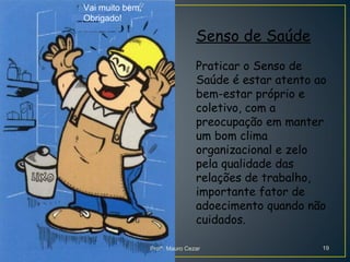 Senso de Saúde
Praticar o Senso de
Saúde é estar atento ao
bem-estar próprio e
coletivo, com a
preocupação em manter
um bom clima
organizacional e zelo
pela qualidade das
relações de trabalho,
importante fator de
adoecimento quando não
cuidados.
Vai muito bem,
Obrigado!
Profº. Mauro Cezar 19
 