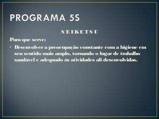 S E I KE T S U
Para que serve:
• Desenvolvera preocupação constante coma higiene em
seu sentido mais amplo, tornando o lugarde trabalho
saudável e adequado às atividades ali desenvolvidas.
 