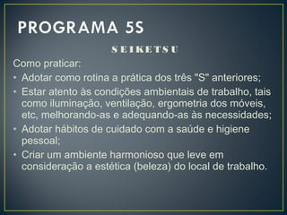 S E I KE T S U
Como praticar:
• Adotar como rotina a prática dos três "S" anteriores;
• Estar atento às condições ambientais de trabalho, tais
como iluminação, ventilação, ergometria dos móveis,
etc, melhorando-as e adequando-as às necessidades;
• Adotar hábitos de cuidado com a saúde e higiene
pessoal;
• Criar um ambiente harmonioso que leve em
consideração a estética (beleza) do local de trabalho.
 
