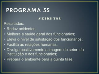 S E I KE T S U
Resultados:
• Reduz acidentes;
• Melhora a saúde geral dos funcionários;
• Eleva o nível de satisfação dos funcionários;
• Facilita as relações humanas;
• Divulga positivamente a imagem do setor, da
instituição e dos funcionários;
• Prepara o ambiente para a quinta fase.
 