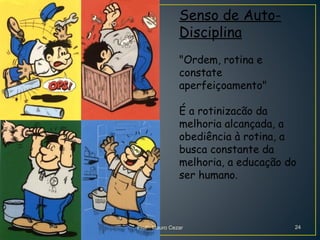 Senso de Auto-
Disciplina
"Ordem, rotina e
constate
aperfeiçoamento"
É a rotinizacão da
melhoria alcançada, a
obediência à rotina, a
busca constante da
melhoria, a educação do
ser humano.
Profº. Mauro Cezar 24
 