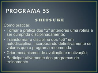 S HI T S U KE
Como praticar:
• Tornar a prática dos "S" anteriores uma rotina a
ser cumprida disciplinadamente;
• Transformar a disciplina dos "5S" em
autodisciplina, incorporando definitivamente os
valores que o programa recomenda;
• Criar mecanismos de avaliação e motivação;
• Participar ativamente dos programas de
treinamento.
 