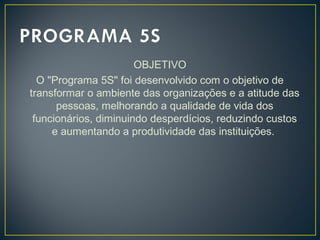 OBJETIVO
O "Programa 5S" foi desenvolvido com o objetivo de
transformar o ambiente das organizações e a atitude das
pessoas, melhorando a qualidade de vida dos
funcionários, diminuindo desperdícios, reduzindo custos
e aumentando a produtividade das instituições.
 