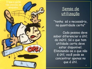 O que a gente
não precisa, só
atrapalha.
Senso de
utilização
"tenha só o necessário,
na quantidade certa"
Cada pessoa deve
saber diferenciar o útil;
do inútil. Só o que tem
utilidade certa deve
estar disponível.
Eliminando-se o que não
é útil, você pode se
concentrar apenas no
que é útil.
4
 