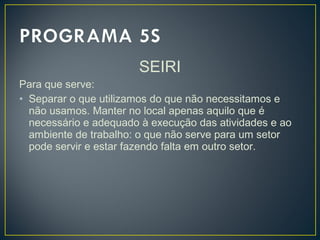 SEIRI
Para que serve:
• Separar o que utilizamos do que não necessitamos e
não usamos. Manter no local apenas aquilo que é
necessário e adequado à execução das atividades e ao
ambiente de trabalho: o que não serve para um setor
pode servir e estar fazendo falta em outro setor.
 
