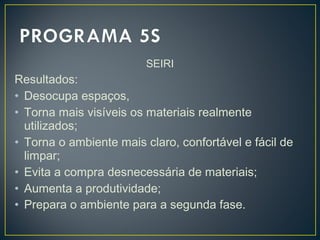 SEIRI
Resultados:
• Desocupa espaços,
• Torna mais visíveis os materiais realmente
utilizados;
• Torna o ambiente mais claro, confortável e fácil de
limpar;
• Evita a compra desnecessária de materiais;
• Aumenta a produtividade;
• Prepara o ambiente para a segunda fase.
 