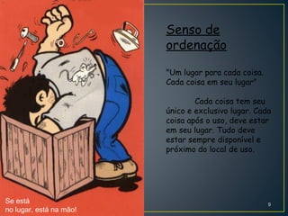 Senso de
ordenação
"Um lugar para cada coisa.
Cada coisa em seu lugar"
Cada coisa tem seu
único e exclusivo lugar. Cada
coisa após o uso, deve estar
em seu lugar. Tudo deve
estar sempre disponível e
próximo do local de uso.
Se está
no lugar, está na mão!
9
 