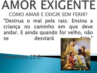 COMO AMAR E EXIGIR SEM FERIR?
"Destrua o mal pela raiz. Ensina a
criança no caminho em que deve
andar. E ainda quando for velho, não
se desviará dele."
Provérbios 22:6.
 