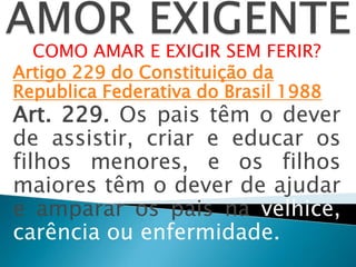 COMO AMAR E EXIGIR SEM FERIR?
Artigo 229 do Constituição da
Republica Federativa do Brasil 1988
Art. 229. Os pais têm o dever
de assistir, criar e educar os
filhos menores, e os filhos
maiores têm o dever de ajudar
e amparar os pais na velhice,
carência ou enfermidade.
 
