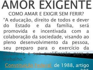 COMO AMAR E EXIGIR SEM FERIR?
“A educação, direito de todos e dever
do Estado e da família, será
promovida e incentivada com a
colaboração da sociedade, visando ao
pleno desenvolvimento da pessoa,
seu preparo para o exercício da
cidadania e sua qualificação para o
trabalho.”
Constituição Federal de 1988, artigo
 